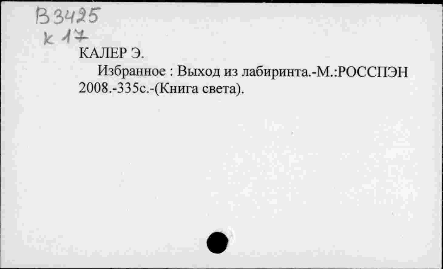 ﻿ВЗ^
к 4
КАЛЕР Э.
Избранное : Выход из лабиринта.-М.:РОССПЭН
2ОО8.-335с.-(Книга света).